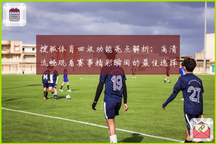 搜狐体育回放功能亮点解析：高清流畅观看赛事精彩瞬间的最佳选择