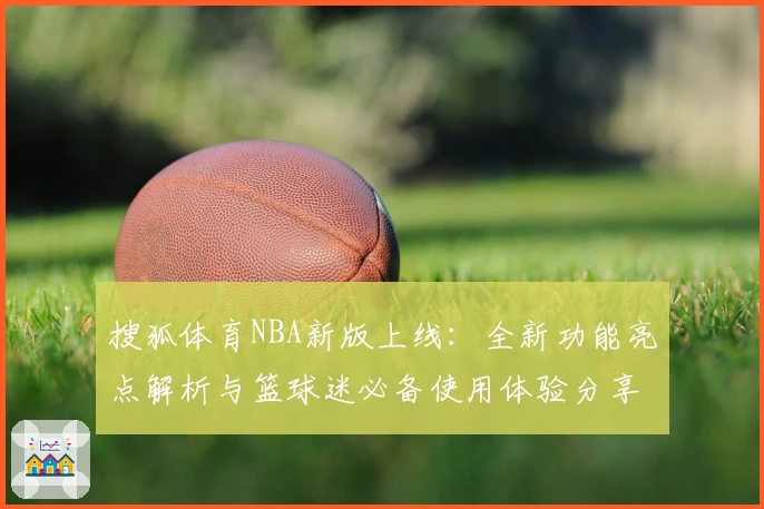 搜狐体育NBA新版上线：全新功能亮点解析与篮球迷必备使用体验分享