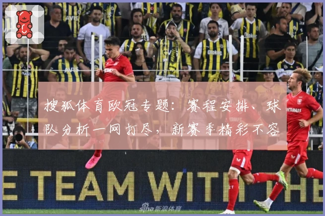搜狐体育欧冠专题：赛程安排、球队分析一网打尽，新赛季精彩不容错过