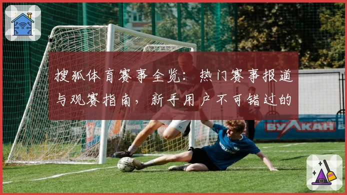 搜狐体育赛事全览：热门赛事报道与观赛指南，新手用户不可错过的实用功能