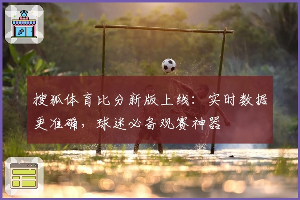 搜狐体育比分新版上线：实时数据更准确，球迷必备观赛神器