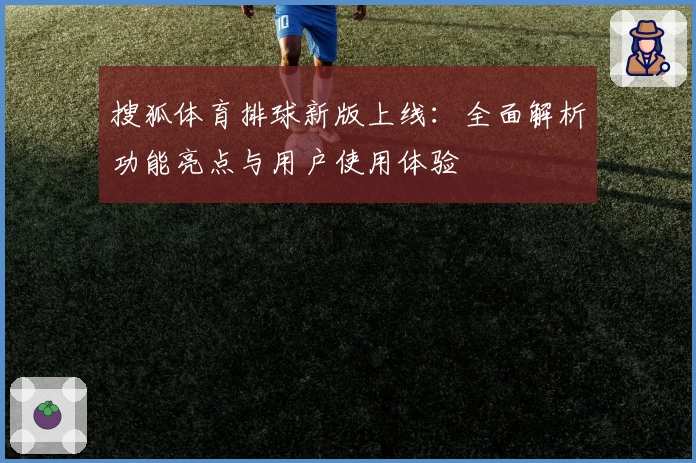 搜狐体育排球新版上线：全面解析功能亮点与用户使用体验
