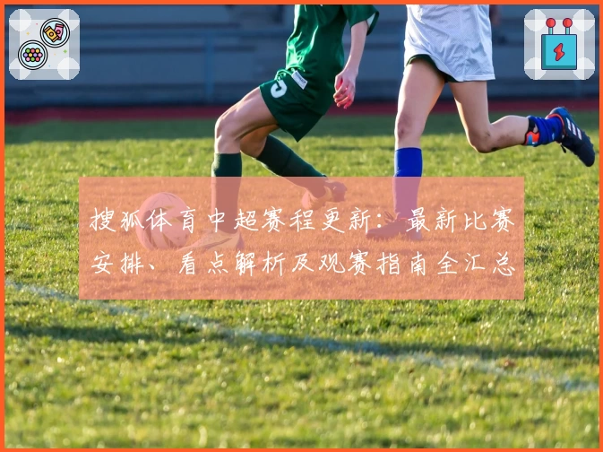 搜狐体育中超赛程更新：最新比赛安排、看点解析及观赛指南全汇总