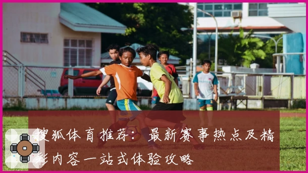 搜狐体育推荐：最新赛事热点及精彩内容一站式体验攻略