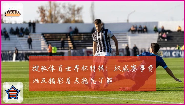 搜狐体育世界杯特辑：权威赛事资讯及精彩看点抢先了解
