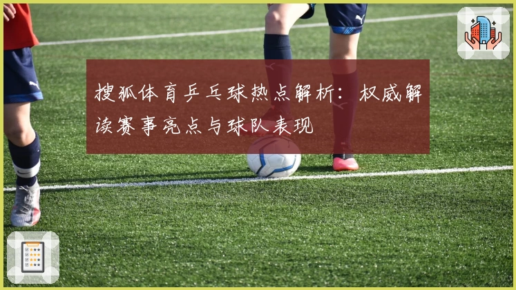 搜狐体育乒乓球热点解析：权威解读赛事亮点与球队表现