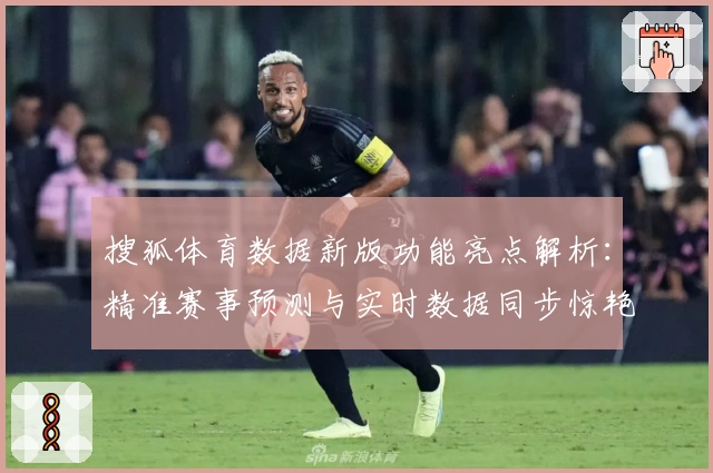 搜狐体育数据新版功能亮点解析：精准赛事预测与实时数据同步惊艳体验