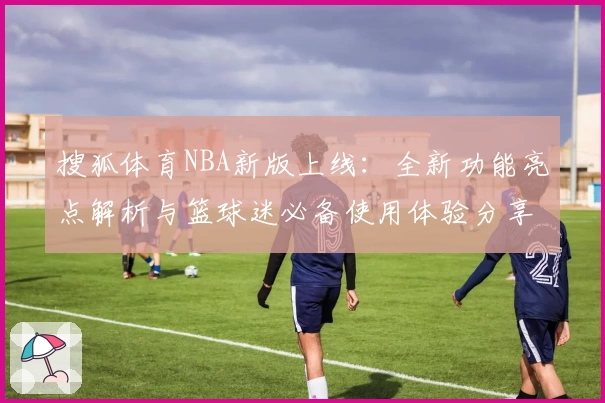 搜狐体育NBA新版上线：全新功能亮点解析与篮球迷必备使用体验分享