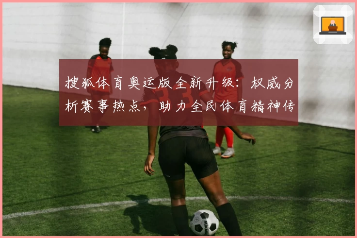 搜狐体育奥运版全新升级：权威分析赛事热点，助力全民体育精神传递