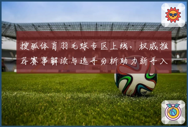 搜狐体育羽毛球专区上线，权威推荐赛事解读与选手分析助力新手入门