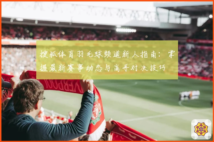 搜狐体育羽毛球频道新人指南：掌握最新赛事动态与高手对决技巧