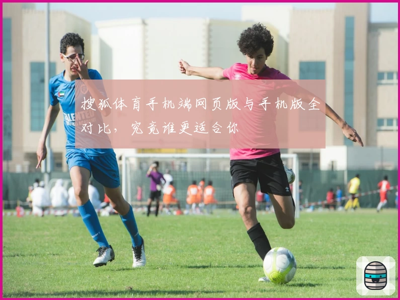 搜狐体育手机端网页版与手机版全对比，究竟谁更适合你