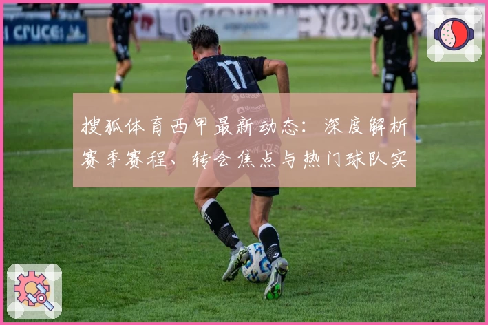 搜狐体育西甲最新动态：深度解析赛季赛程、转会焦点与热门球队实力