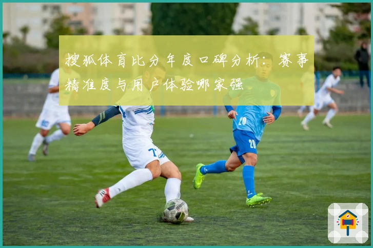 搜狐体育比分年度口碑分析：赛事精准度与用户体验哪家强